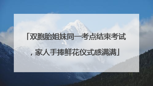 双胞胎姐妹同一考点结束考试，家人手捧鲜花仪式感满满