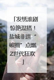 发绣淮剧惊艳混搭！盐城非遗“破圈”点燃Z世代狂欢