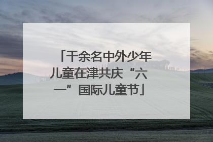 千余名中外少年儿童在津共庆“六一”国际儿童节
