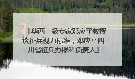 华西一级专家邓应平教授谈征兵视力标准，邓应平四川省征兵办眼科负责人