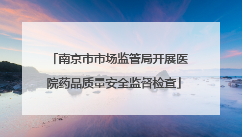 南京市市场监管局开展医院药品质量安全监督检查