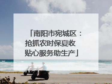 南阳市宛城区：抢抓农时保夏收 贴心服务助生产