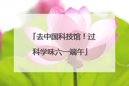 去中国科技馆！过科学味六一端午