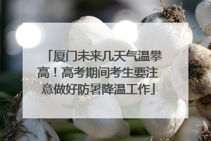 厦门未来几天气温攀高！高考期间考生要注意做好防暑降温工作