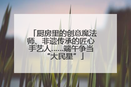 厨房里的创意魔法师、非遗传承的匠心手艺人……端午争当“大民星”