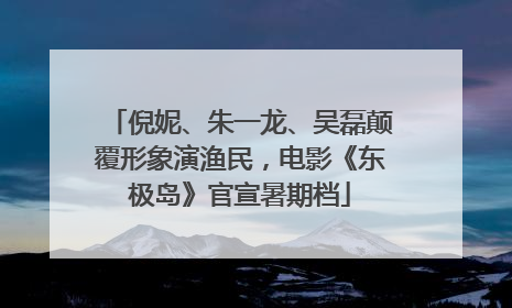 倪妮、朱一龙、吴磊颠覆形象演渔民，电影《东极岛》官宣暑期档