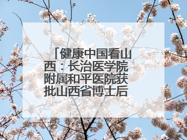 健康中国看山西：长治医学院附属和平医院获批山西省博士后创新实践基地