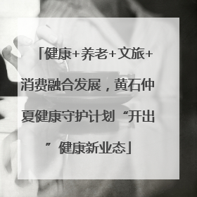 健康+养老+文旅+消费融合发展，黄石仲夏健康守护计划“开出”健康新业态