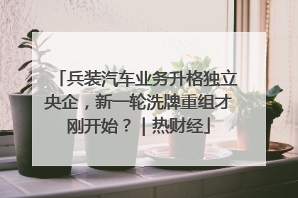 兵装汽车业务升格独立央企，新一轮洗牌重组才刚开始？｜热财经