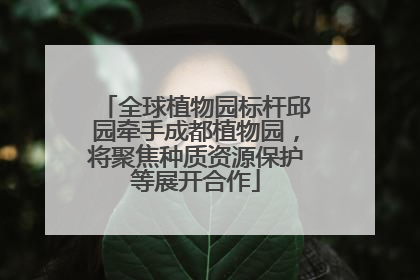 全球植物园标杆邱园牵手成都植物园，将聚焦种质资源保护等展开合作
