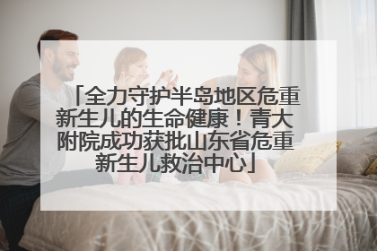 全力守护半岛地区危重新生儿的生命健康！青大附院成功获批山东省危重新生儿救治中心