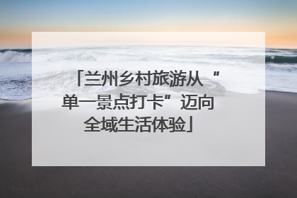 兰州乡村旅游从“单一景点打卡”迈向全域生活体验