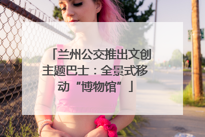 兰州公交推出文创主题巴士：全景式移动“博物馆”
