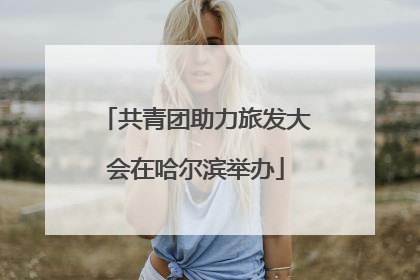 共青团助力旅发大会在哈尔滨举办