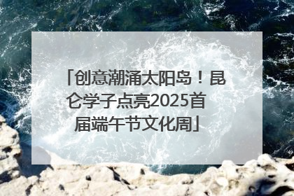 创意潮涌太阳岛！昆仑学子点亮2025首届端午节文化周