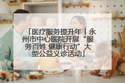 医疗服务提升年丨永州市中心医院开展“服务百姓 健康行动”大型公益义诊活动