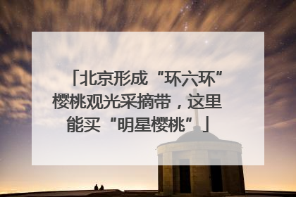 北京形成“环六环”樱桃观光采摘带，这里能买“明星樱桃”