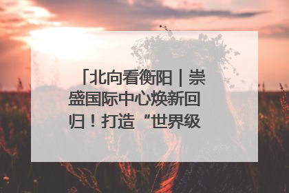 北向看衡阳｜崇盛国际中心焕新回归！打造“世界级美食主题公园”