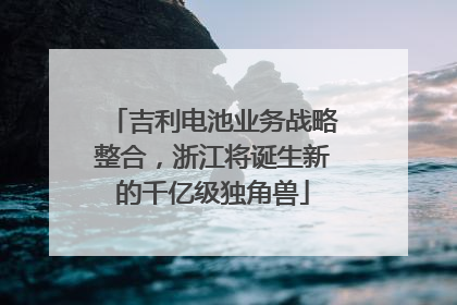 吉利电池业务战略整合，浙江将诞生新的千亿级独角兽