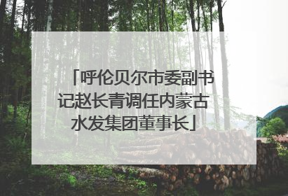 呼伦贝尔市委副书记赵长青调任内蒙古水发集团董事长