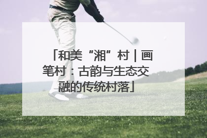 和美“湘”村｜画笔村：古韵与生态交融的传统村落