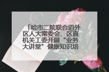 哈市二院联合道外区人大常委会、区直机关工委开展“业务大讲堂”健康知识培训暨大型义诊活动