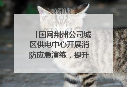 国网荆州公司城区供电中心开展消防应急演练，提升应急处置能力
