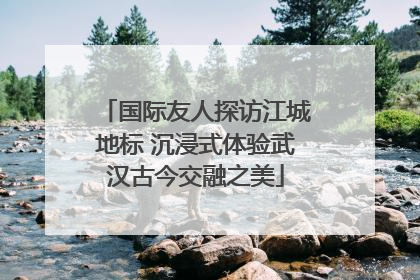 国际友人探访江城地标 沉浸式体验武汉古今交融之美