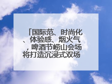 国际范、时尚化、体验感、烟火气，啤酒节崂山会场将打造沉浸式双场景园区
