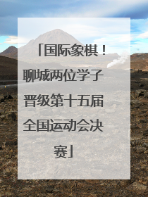 国际象棋！聊城两位学子晋级第十五届全国运动会决赛