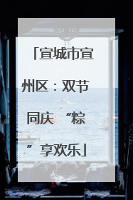 宣城市宣州区：双节同庆 “粽”享欢乐