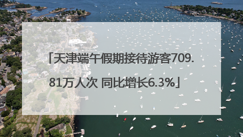 天津端午假期接待游客709.81万人次 同比增长6.3%
