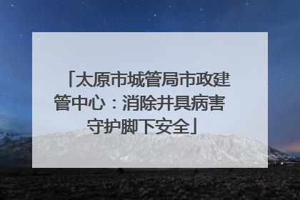 太原市城管局市政建管中心：消除井具病害 守护脚下安全