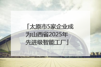 太原市5家企业成为山西省2025年先进级智能工厂