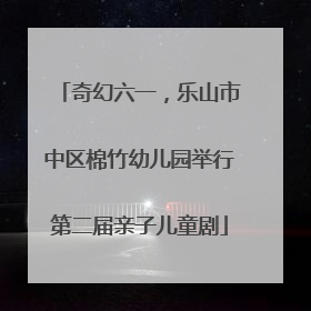 奇幻六一，乐山市中区棉竹幼儿园举行第二届亲子儿童剧