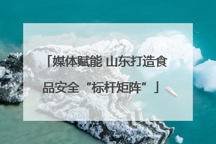 媒体赋能 山东打造食品安全“标杆矩阵”