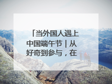 当外国人遇上中国端午节｜从好奇到参与，在沉浸中交融