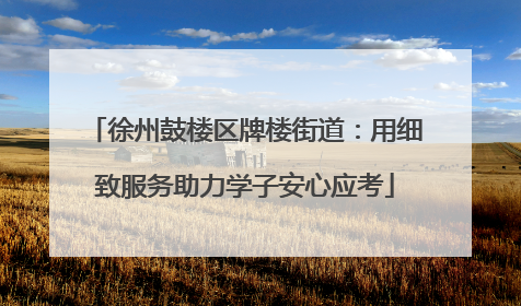 徐州鼓楼区牌楼街道：用细致服务助力学子安心应考