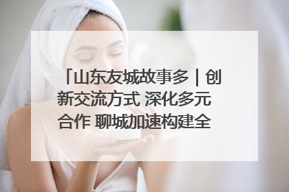 山东友城故事多｜创新交流方式 深化多元合作 聊城加速构建全球友城新格局
