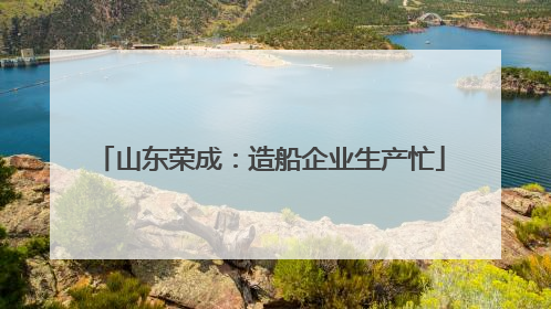山东荣成：造船企业生产忙