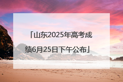 山东2025年高考成绩6月25日下午公布