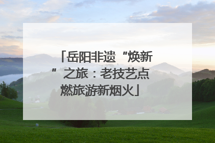 岳阳非遗“焕新”之旅：老技艺点燃旅游新烟火