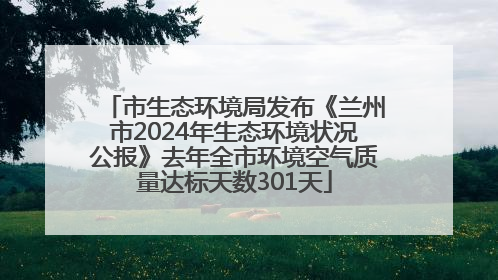 市生态环境局发布《兰州市2024年生态环境状况公报》去年全市环境空气质量达标天数301天