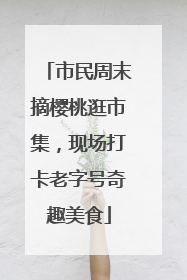 市民周末摘樱桃逛市集，现场打卡老字号奇趣美食