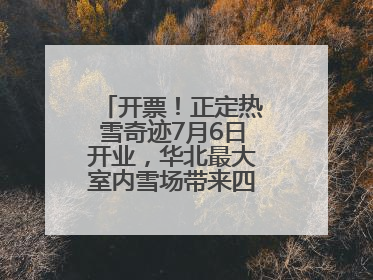 开票！正定热雪奇迹7月6日开业，华北最大室内雪场带来四季滑雪新体验