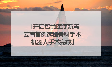 开启智慧医疗新篇 云南首例远程骨科手术机器人手术完成
