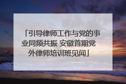 引导律师工作与党的事业同频共振 安徽首期党外律师培训班见闻