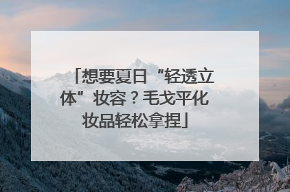 想要夏日“轻透立体”妆容？毛戈平化妆品轻松拿捏