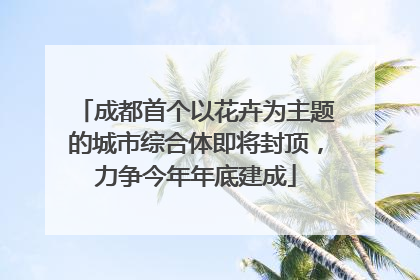 成都首个以花卉为主题的城市综合体即将封顶，力争今年年底建成