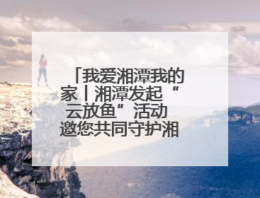 我爱湘潭我的家丨湘潭发起“云放鱼”活动 邀您共同守护湘江生态活力